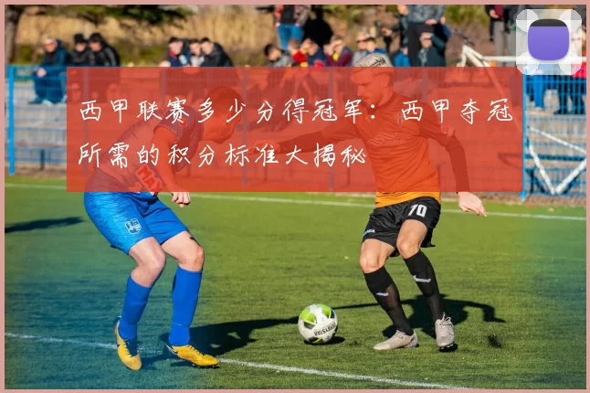 西甲联赛多少分得冠军：西甲夺冠所需的积分标准大揭秘