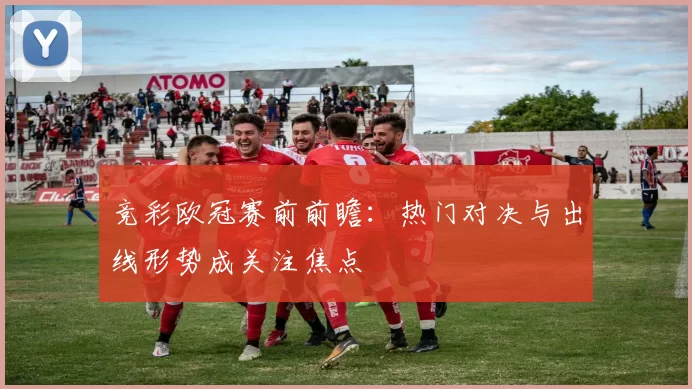 竞彩欧冠赛前前瞻:热门对决与出线形势成关注焦点
