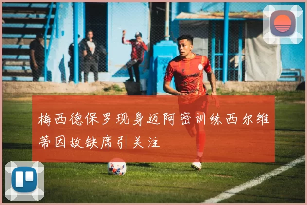 梅西德保罗现身迈阿密训练西尔维蒂因故缺席引关注
