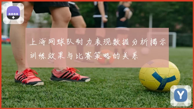上海网球队耐力表现数据分析揭示训练效果与比赛策略的关系