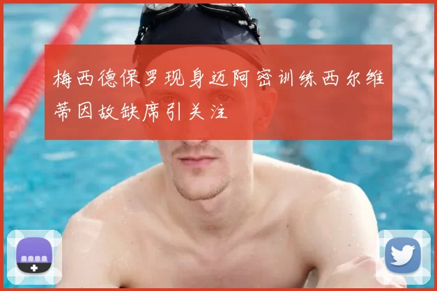 梅西德保罗现身迈阿密训练西尔维蒂因故缺席引关注