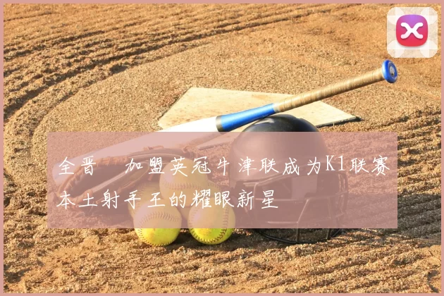 全晋旴加盟英冠牛津联成为K1联赛本土射手王的耀眼新星