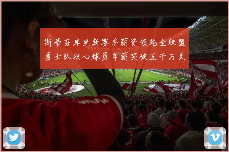 斯蒂芬库里新赛季薪资领跑全联盟勇士队核心球员年薪突破五千万美元