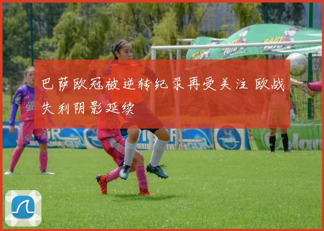 巴萨欧冠被逆转纪录再受关注 欧战失利阴影延续