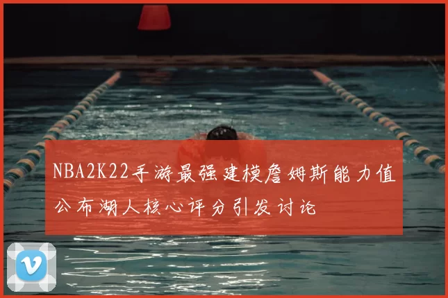 NBA2K22手游最强建模詹姆斯能力值公布湖人核心评分引发讨论