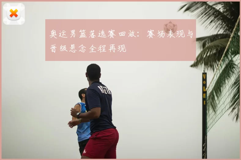 奥运男篮落选赛回放：赛场表现与晋级悬念全程再现