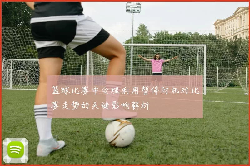 篮球比赛中合理利用暂停时机对比赛走势的关键影响解析