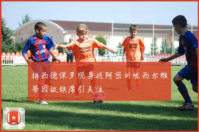 梅西德保罗现身迈阿密训练西尔维蒂因故缺席引关注