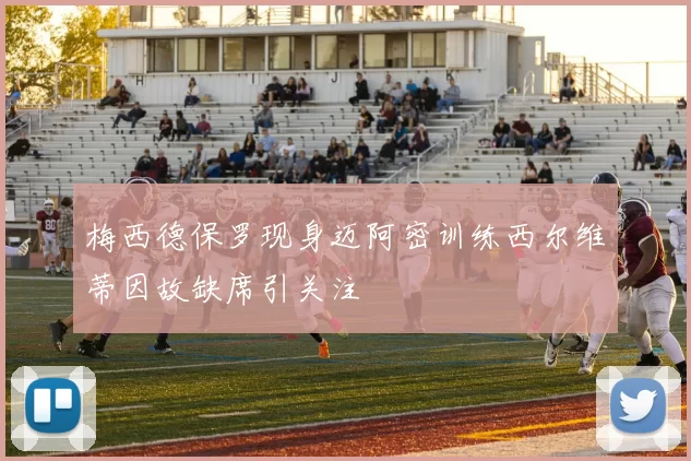 梅西德保罗现身迈阿密训练西尔维蒂因故缺席引关注