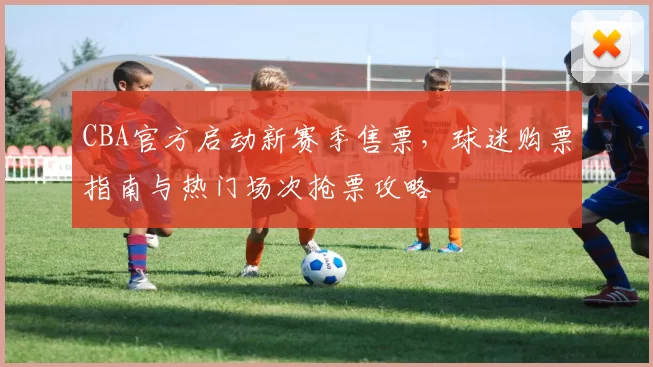 CBA官方启动新赛季售票,球迷购票指南与热门场次抢票攻略