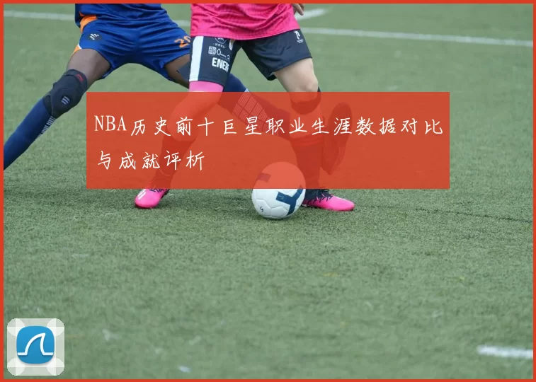 NBA历史前十巨星职业生涯数据对比与成就评析