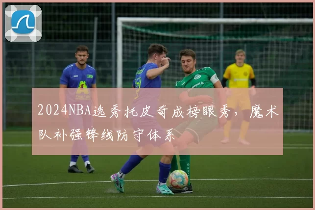 2024NBA选秀托皮奇成榜眼秀，魔术队补强锋线防守体系