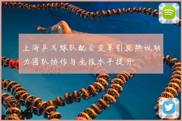 上海乒乓球队配合变革引发热议助力团队协作与竞技水平提升