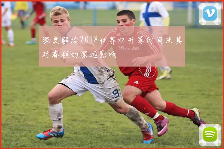深度解读2018世界杯开幕时间及其对赛程的深远影响