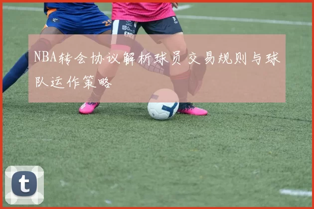 NBA转会协议解析球员交易规则与球队运作策略
