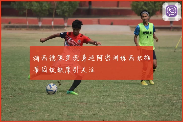 梅西德保罗现身迈阿密训练西尔维蒂因故缺席引关注
