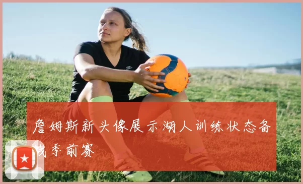 詹姆斯新头像展示湖人训练状态备战季前赛