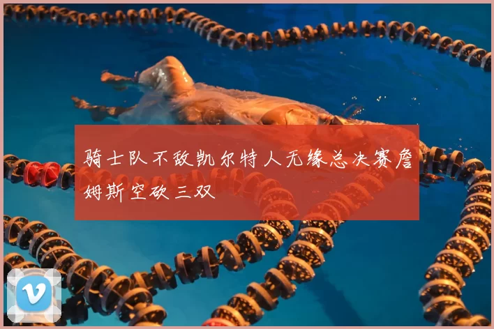 骑士队不敌凯尔特人无缘总决赛詹姆斯空砍三双