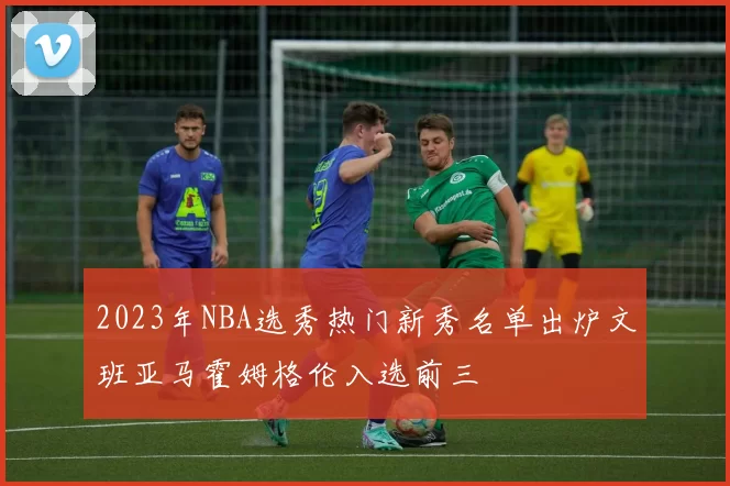 2023年NBA选秀热门新秀名单出炉文班亚马霍姆格伦入选前三