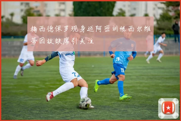 梅西德保罗现身迈阿密训练西尔维蒂因故缺席引关注