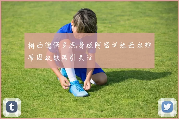 梅西德保罗现身迈阿密训练西尔维蒂因故缺席引关注