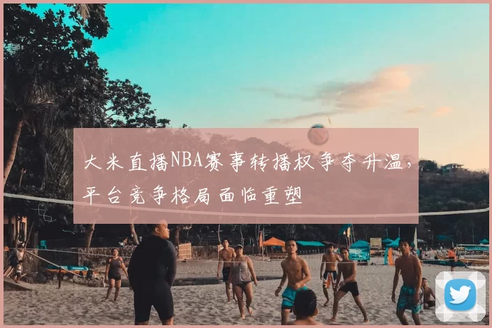 大米直播NBA赛事转播权争夺升温，平台竞争格局面临重塑