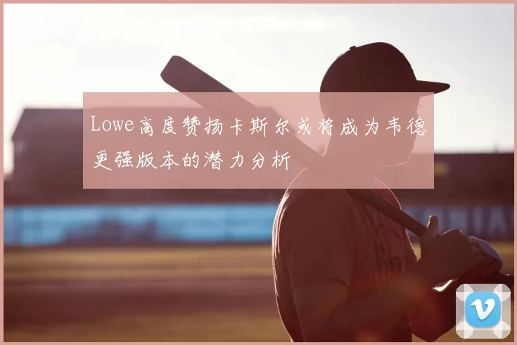Lowe高度赞扬卡斯尔或将成为韦德更强版本的潜力分析