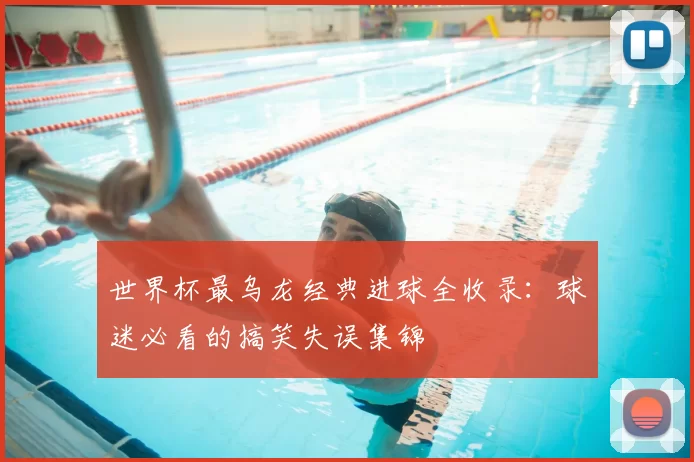 世界杯最乌龙经典进球全收录：球迷必看的搞笑失误集锦