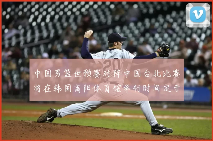 中国男篮世预赛对阵中国台北比赛将在韩国高阳体育馆举行时间定于7月6日