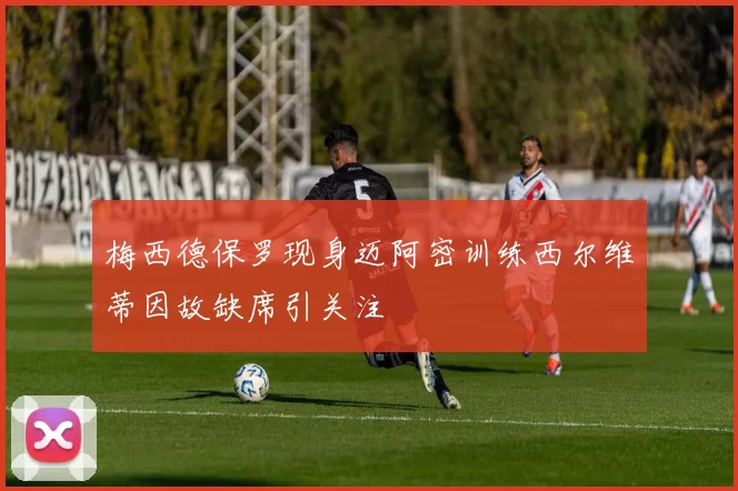梅西德保罗现身迈阿密训练西尔维蒂因故缺席引关注
