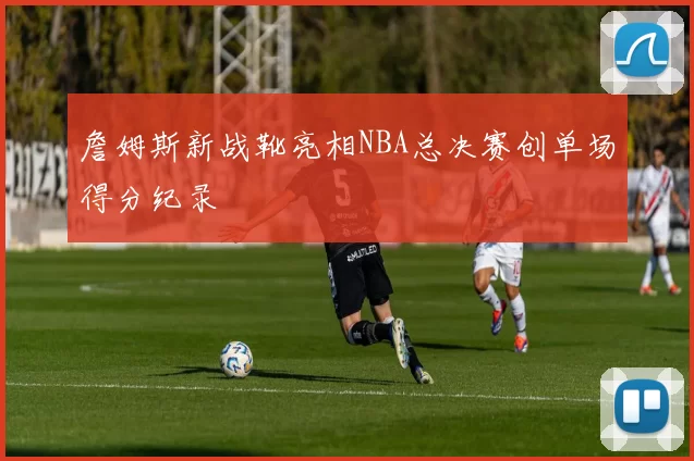 詹姆斯新战靴亮相NBA总决赛创单场得分纪录