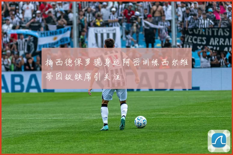 梅西德保罗现身迈阿密训练西尔维蒂因故缺席引关注