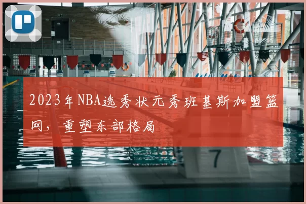 2023年NBA选秀状元秀班基斯加盟篮网，重塑东部格局