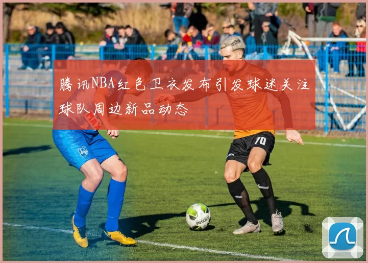 腾讯NBA红色卫衣发布引发球迷关注球队周边新品动态