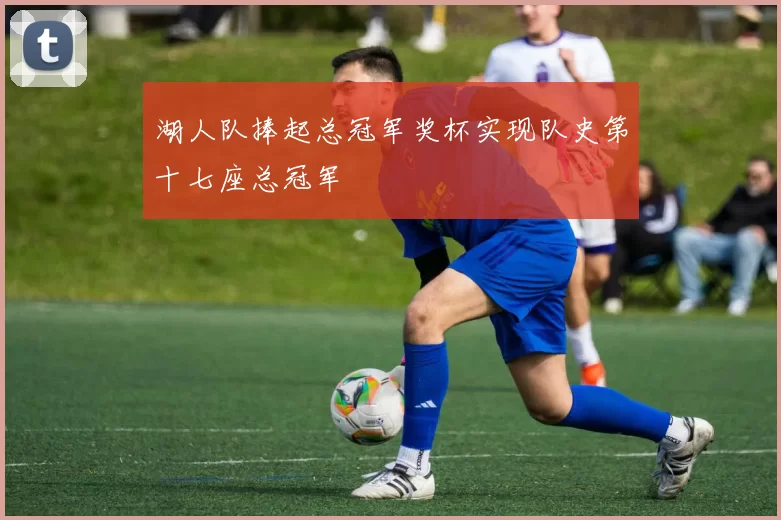 湖人队捧起总冠军奖杯实现队史第十七座总冠军