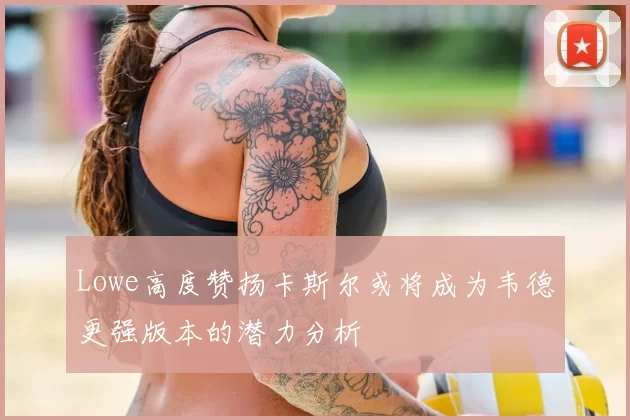 Lowe高度赞扬卡斯尔或将成为韦德更强版本的潜力分析