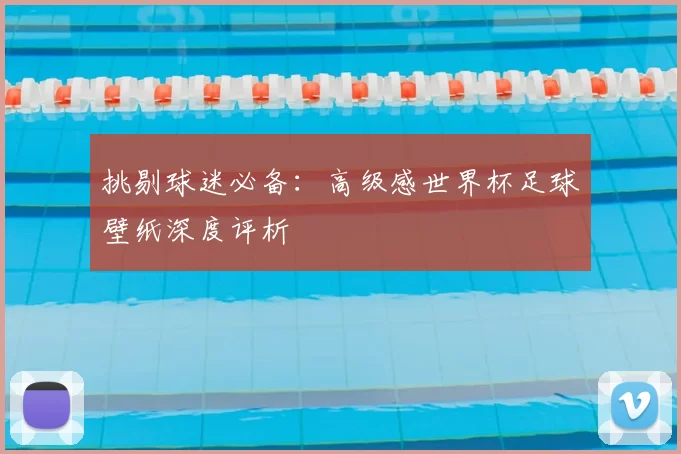 挑剔球迷必备：高级感世界杯足球壁纸深度评析