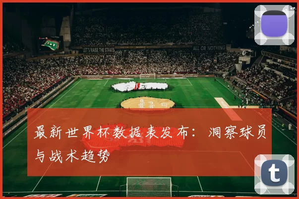最新世界杯数据表发布：洞察球员与战术趋势