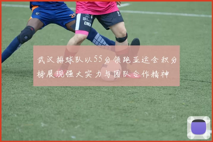 武汉排球队以55分领跑亚运会积分榜展现强大实力与团队合作精神