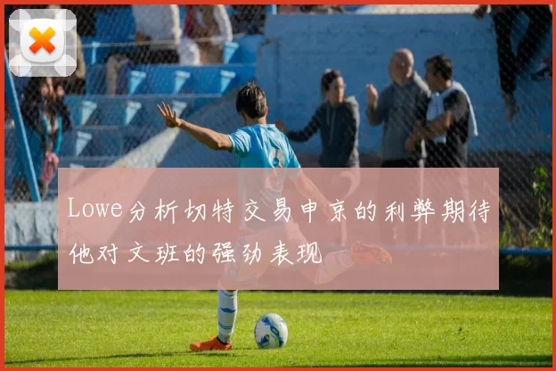 Lowe分析切特交易申京的利弊期待他对文班的强劲表现