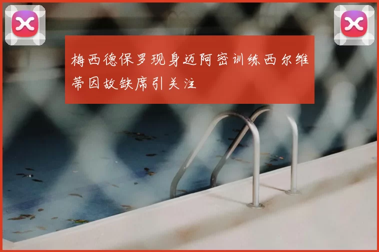 梅西德保罗现身迈阿密训练西尔维蒂因故缺席引关注