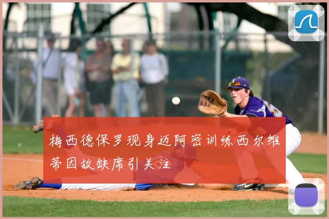 梅西德保罗现身迈阿密训练西尔维蒂因故缺席引关注