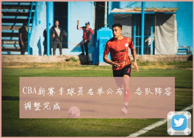 CBA新赛季球员名单公布，各队阵容调整完成