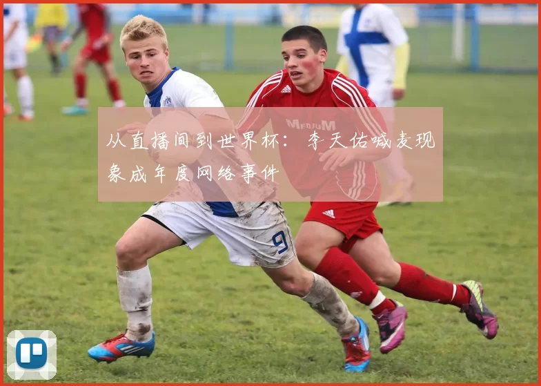 从直播间到世界杯：李天佑喊麦现象成年度网络事件