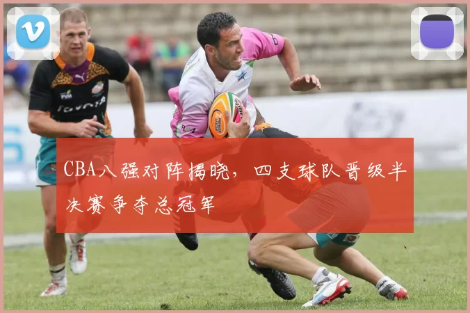 CBA八强对阵揭晓，四支球队晋级半决赛争夺总冠军