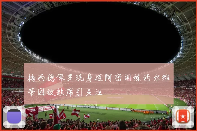 梅西德保罗现身迈阿密训练西尔维蒂因故缺席引关注