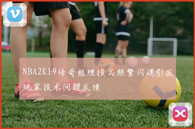 NBA2K19传奇经理模式频繁闪退引发玩家技术问题反馈