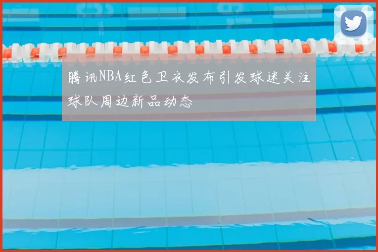 腾讯NBA红色卫衣发布引发球迷关注球队周边新品动态