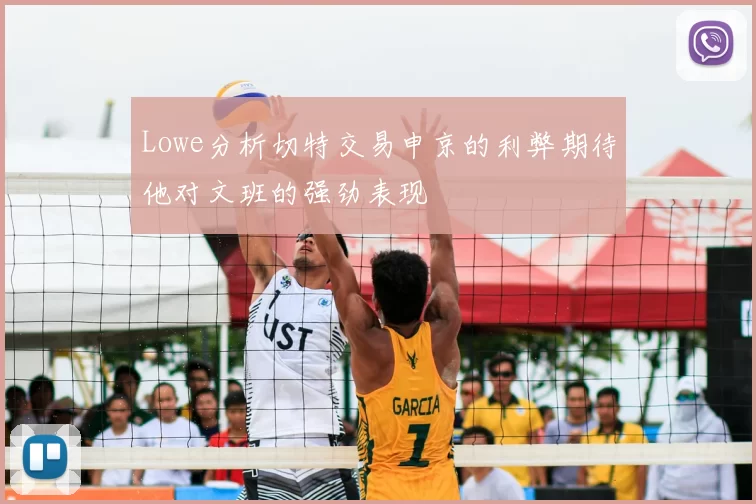 Lowe分析切特交易申京的利弊期待他对文班的强劲表现