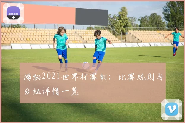 揭秘2021世界杯赛制：比赛规则与分组详情一览